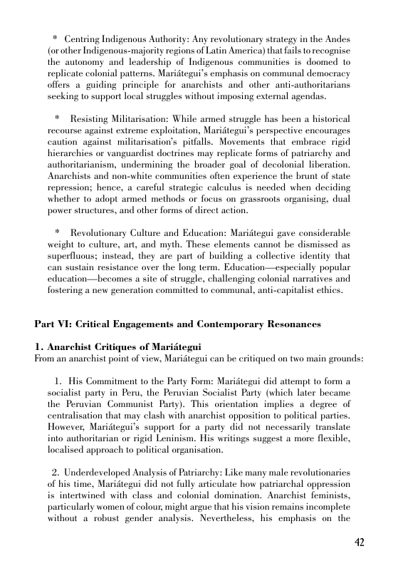 * Centring Indigenous Authority: Any revolutionary strategy in the Andes (or other Indigenous-majority regions of Latin America) that fails torecognise: the_autonomy and leadership of Indigenous communities is doomed to replicate colonial patterns. Maridtegui’s emphasis on communal democracy offers aguiding principle for anarchists and other anti-authoritarians seeking to support local struggles without imposing extenal agendas.  *  Resisting Militarisation: While armed struggle has been a historical  recourse against extreme exploitation, Maridtegui’s perspective encourages caution against militarisation’s pitfalls. Movements that embrace rigid hierarchies or vanguardist doctrines may replicate forms of patriarchy and authoritarianism, undermining the broader goal of decolonial liberation. Anarchists and non-white communities often experience the brunt of state repression; hence, a carcful strategic caleulus is needed when deciding whether 1o adopt armed methods or focus on grassroots organising, dual power structures, and other forms of dircet action.  * Revolutionary Culture and Education: Maritegui gave considerable weight 1o culture, art, and myth. These elements cannot be dismissed as superfluous; instead, they are part of building a collective identity that can sustain resistance over the long term. Education—especially popular education—becomes a site of struggle, challenging colonial narratives and fostering a new generation commitied to communal, anti-capitalist ethics.  Part VI: Critical Engagements and Contemporary Resonances  1. Anarel  Critiques of Maridtegui  From an anarchist point of view, Maridtegui can be critiqued on two main grounds:  1. His Commitment to the Party Form: Maridtegui did attempt to form socialist party in Peru, the Peruvian Socialist Party (which later hecame the Peruvian Communist Party). This orientation implies a degree of centralisation that may clash with anarchist opposition to political parties. However, Maridtegui’s support for a party did not necessarily translate into authoritarian or rigid Leninism. His writings suggest a more flexible, localised approach to political organisation.  2. Underdeveloped Analysis of Patriarchy: Like many male revolutionaries of his time, Maridtegui did not fully articulate how patriarchal oppression i intertwined with class and colonial domination. Anarchist feminists, particularly women of colour, might argue that his vision remains incomplete without a robustgender analysis. Nevertheless, his emphasis on the  2 